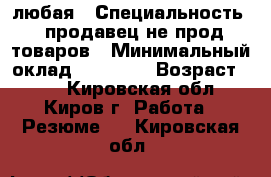 любая › Специальность ­ продавец не прод товаров › Минимальный оклад ­ 12 000 › Возраст ­ 34 - Кировская обл., Киров г. Работа » Резюме   . Кировская обл.